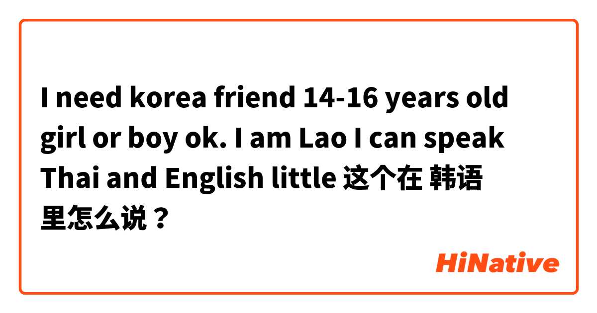 I need korea friend 14-16 years old girl or boy ok. 
I am Lao I can speak Thai and English little  这个在 韩语 里怎么说？