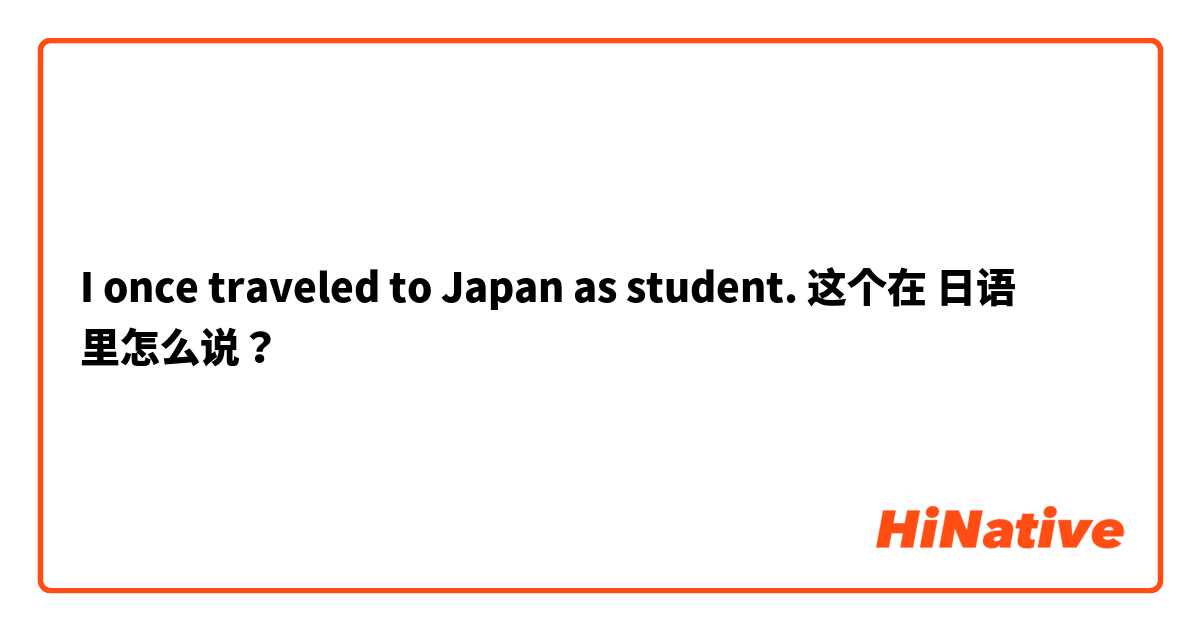 I once traveled to Japan as student. 这个在 日语 里怎么说？
