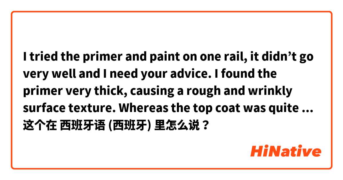 I tried the primer and paint on one rail, it didn’t go very well and I need your advice. I found the primer very thick, causing  a rough and wrinkly surface texture. Whereas the top coat was quite fluid resulting in drops along the lower edge of the bar. 这个在 西班牙语 (西班牙) 里怎么说？