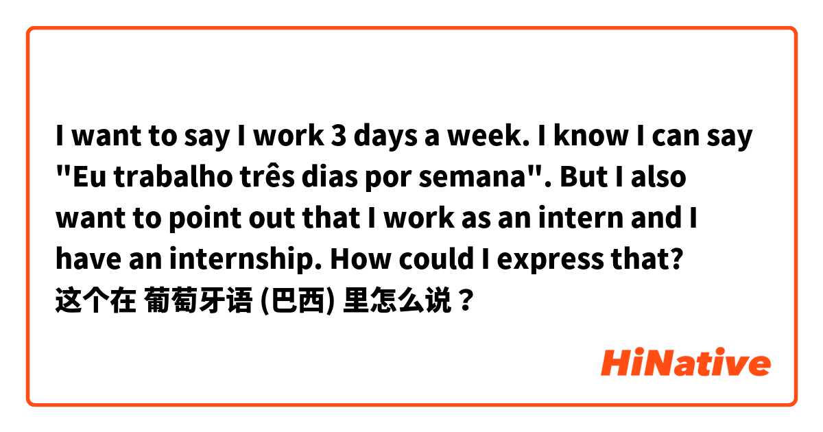 I want to say I work 3 days a week. I know I can say "Eu trabalho três dias por semana". But I also want to point out that I work as an intern and I have an internship. How could I express that? 这个在 葡萄牙语 (巴西) 里怎么说？