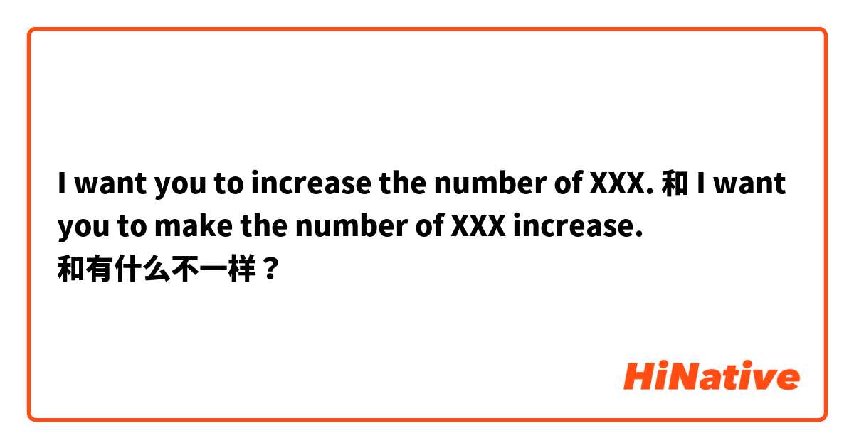 I want you to increase the number of XXX. 和 I want you to make the number of XXX increase. 和有什么不一样？