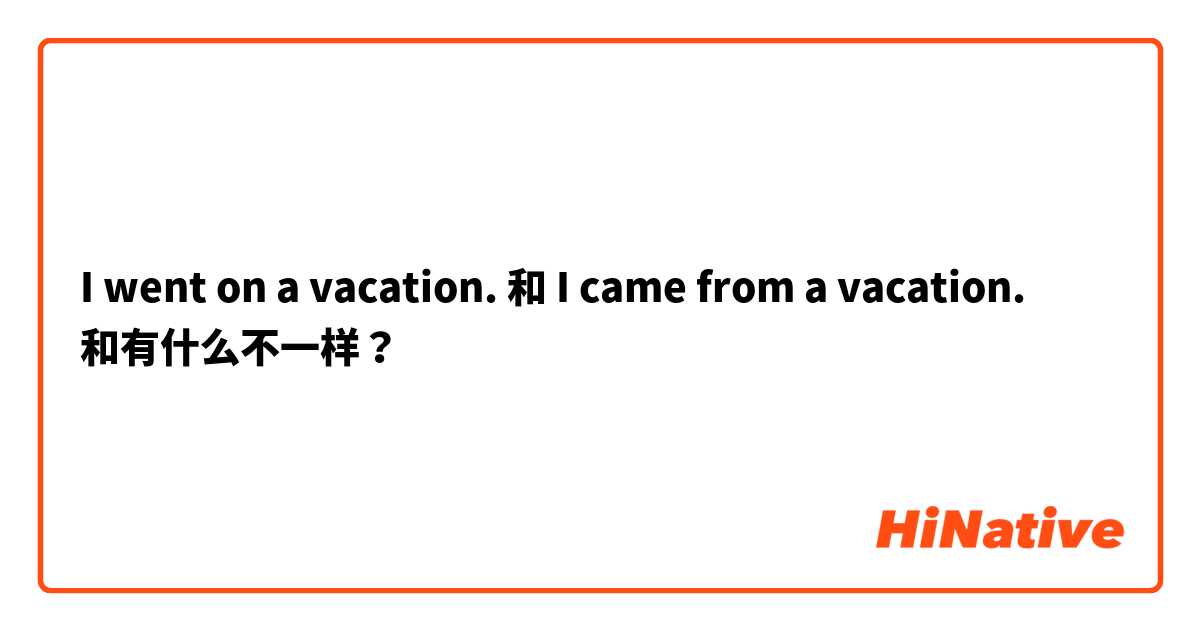 I went on a vacation.  和 I came from a vacation.  和有什么不一样？