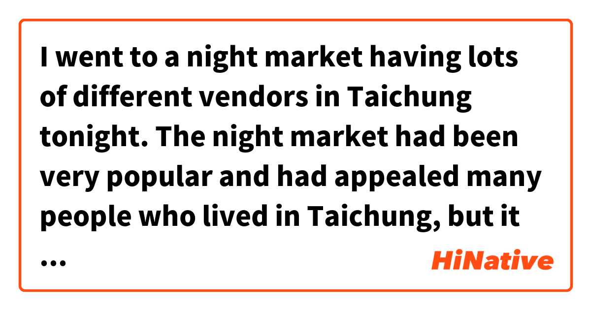  I went to a night market having lots of different vendors in Taichung tonight. The night market had been very popular and had appealed many people who lived in Taichung, but it has been not as popular as before these days. 这个在 英语 (美国) 里怎么说？