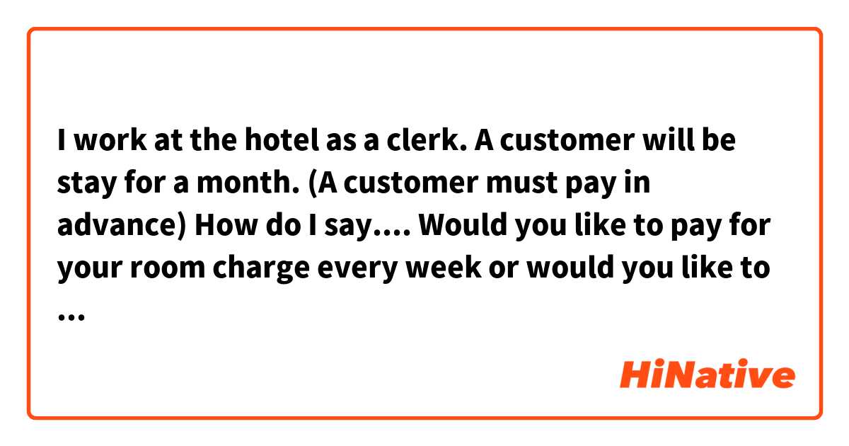 I work at the hotel as a clerk. 
A customer will be stay for a month. 
(A customer must pay in advance)

How do I say....
Would you like to pay for your room charge every week or would you like to pay whole of it?  Is that correct? 
