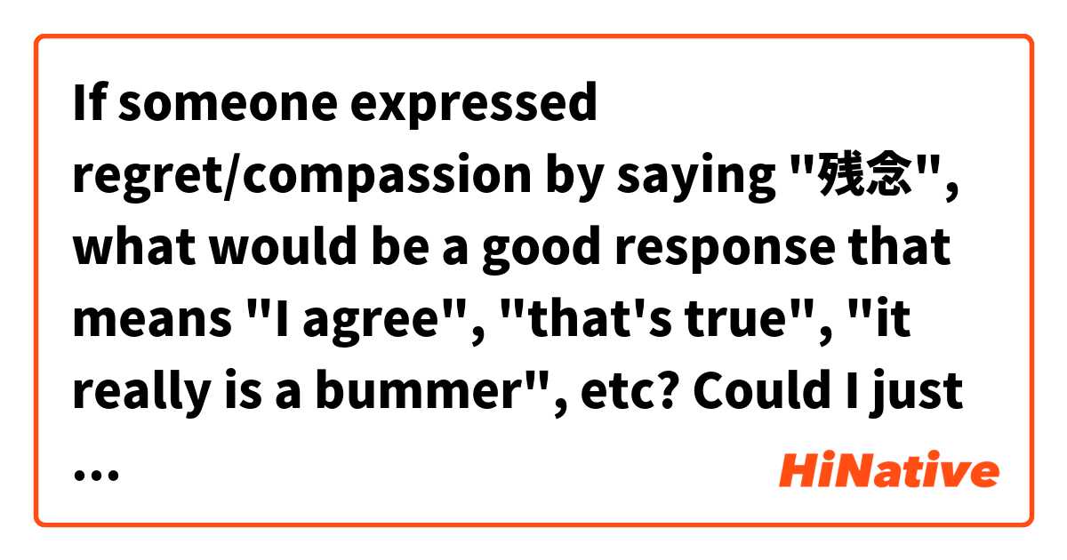 If someone expressed regret/compassion by saying "残念", what would be a good response that means "I agree", "that's true", "it really is a bummer", etc? 
Could I just say ”そうですね” or would that sound strange?
Would it be preferable to not respond at all?