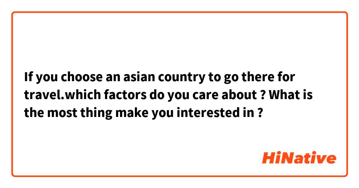 If you choose an asian country to go there for travel.which factors do you care about ? What is the most thing make you interested in ? 