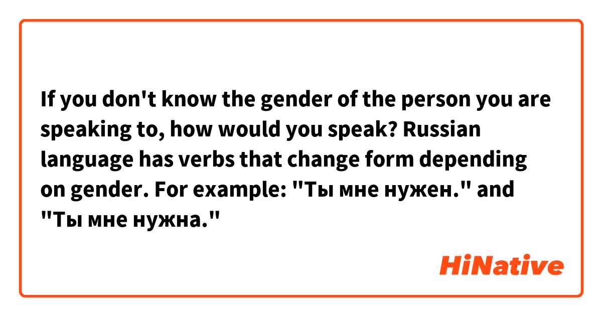 If you don't know the gender of the person you are speaking to, how would you speak? Russian language has verbs that change form depending on gender.
For example:
"Ты мне нужен." and "Ты мне нужна."