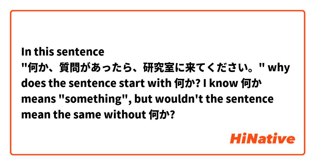 In this sentence "何か、質問があったら、研究室に来てください。" why does the sentence start with 何か? I know 何か means "something", but wouldn't the sentence mean the same without 何か?