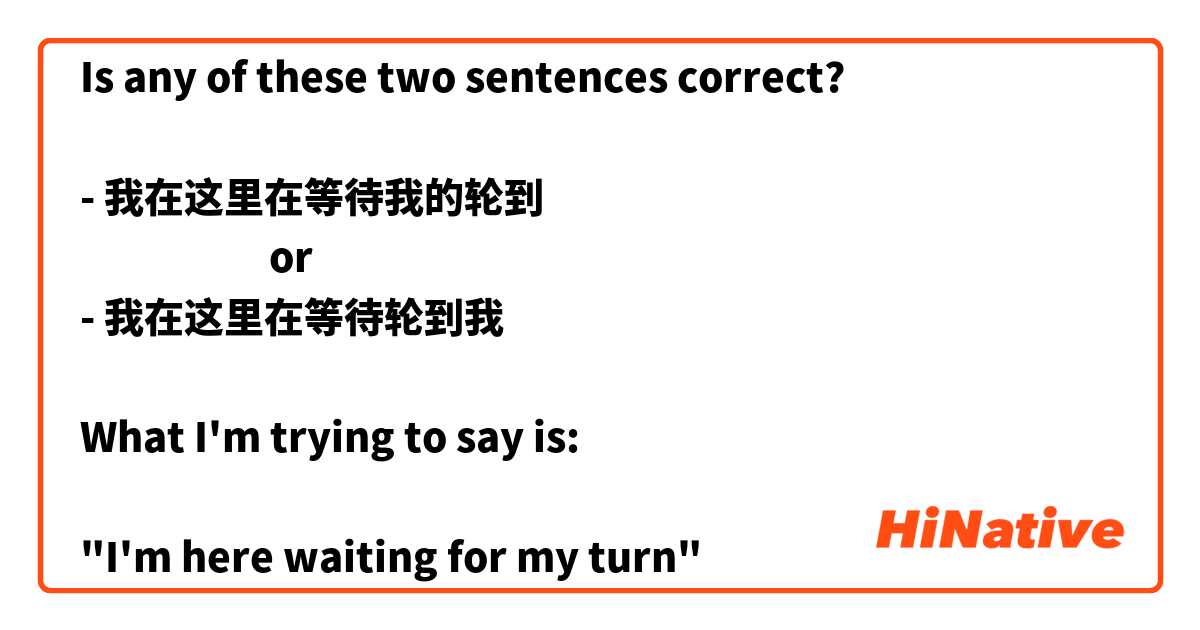 Is any of these two sentences correct?

- 我在这里在等待我的轮到
                     or
- 我在这里在等待轮到我

What I'm trying to say is: 

"I'm here waiting for my turn" 

