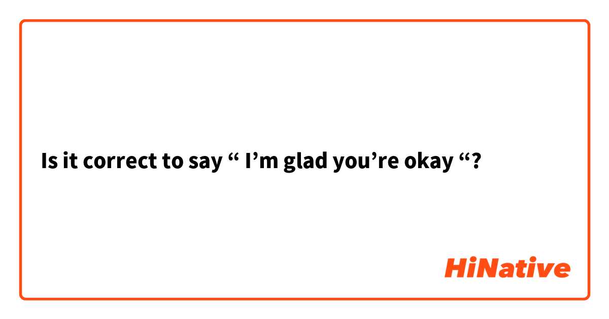 Is it correct to say “ I’m glad you’re okay “?