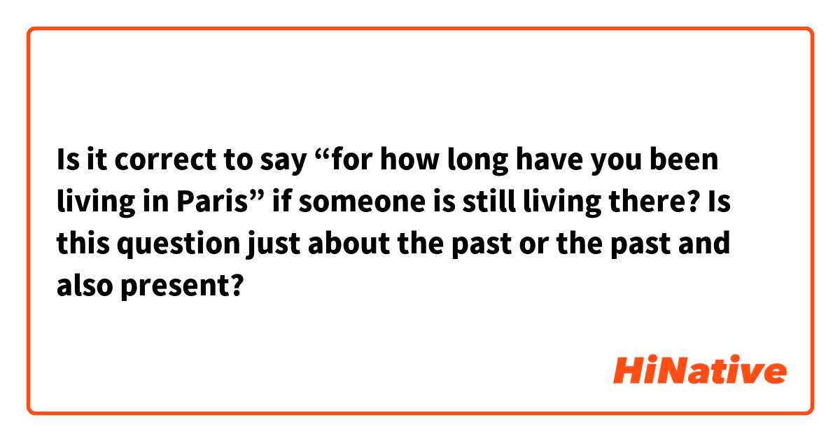 Is it correct to say “for how long have you been living in Paris” if someone is still living there? Is this question just about the past or the past and also present?