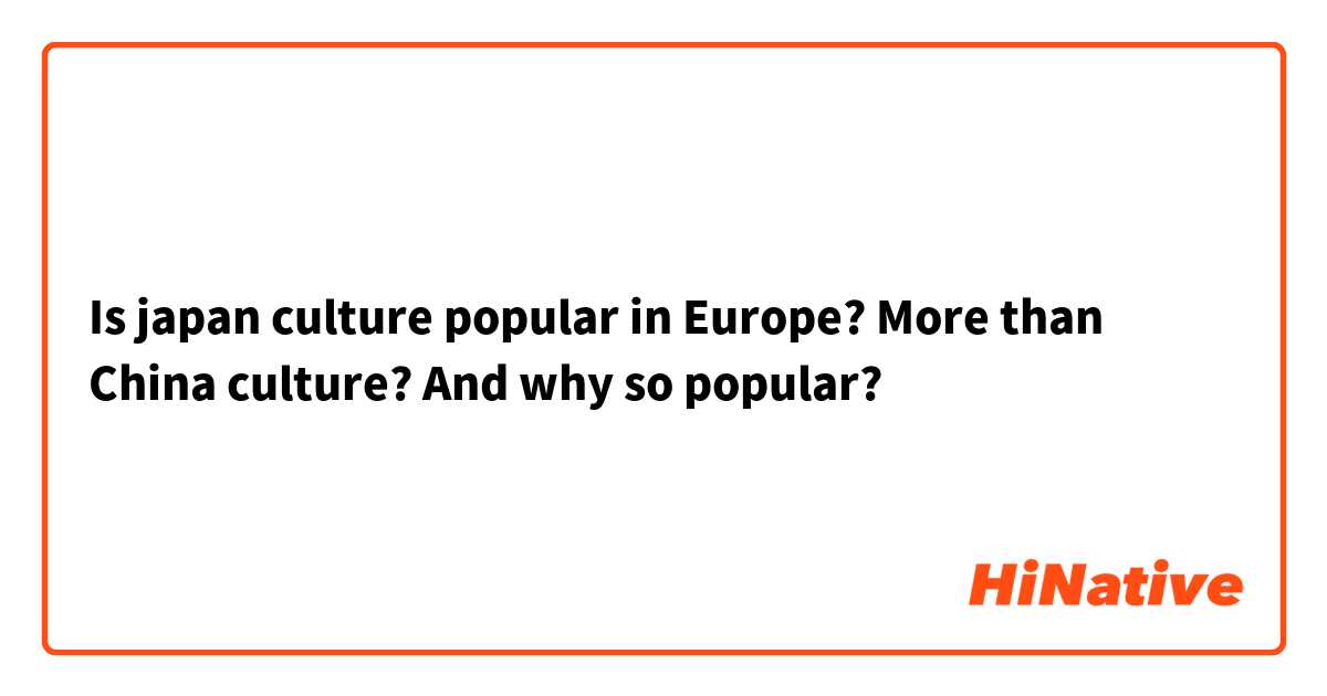 Is japan culture popular in Europe? More than China culture? And why so popular?