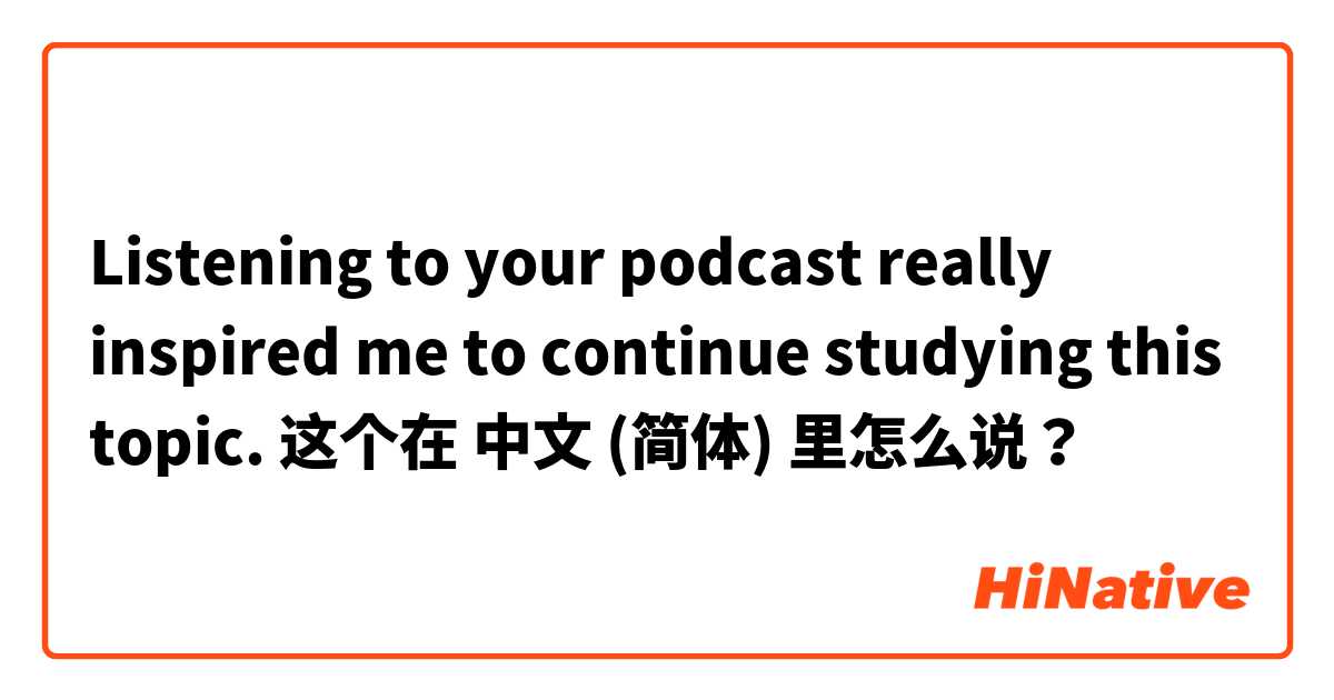 Listening to your podcast really inspired me to continue studying this topic. 这个在 中文 (简体) 里怎么说？