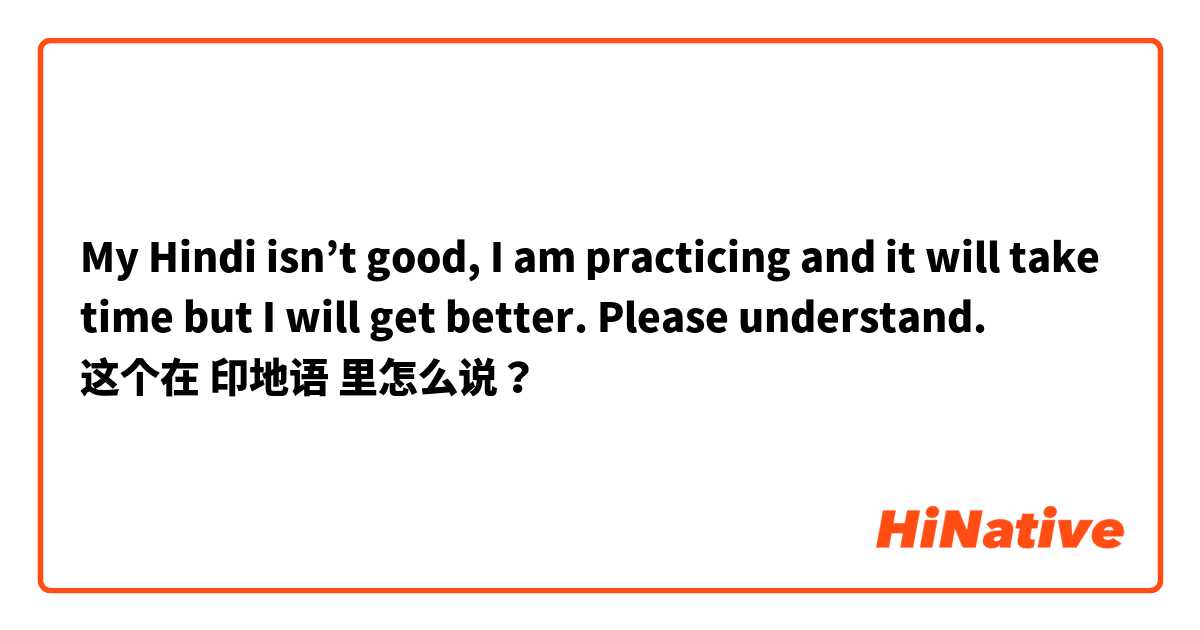 My Hindi isn’t good, I am practicing and it will take time but I will get better. Please understand.  这个在 印地语 里怎么说？