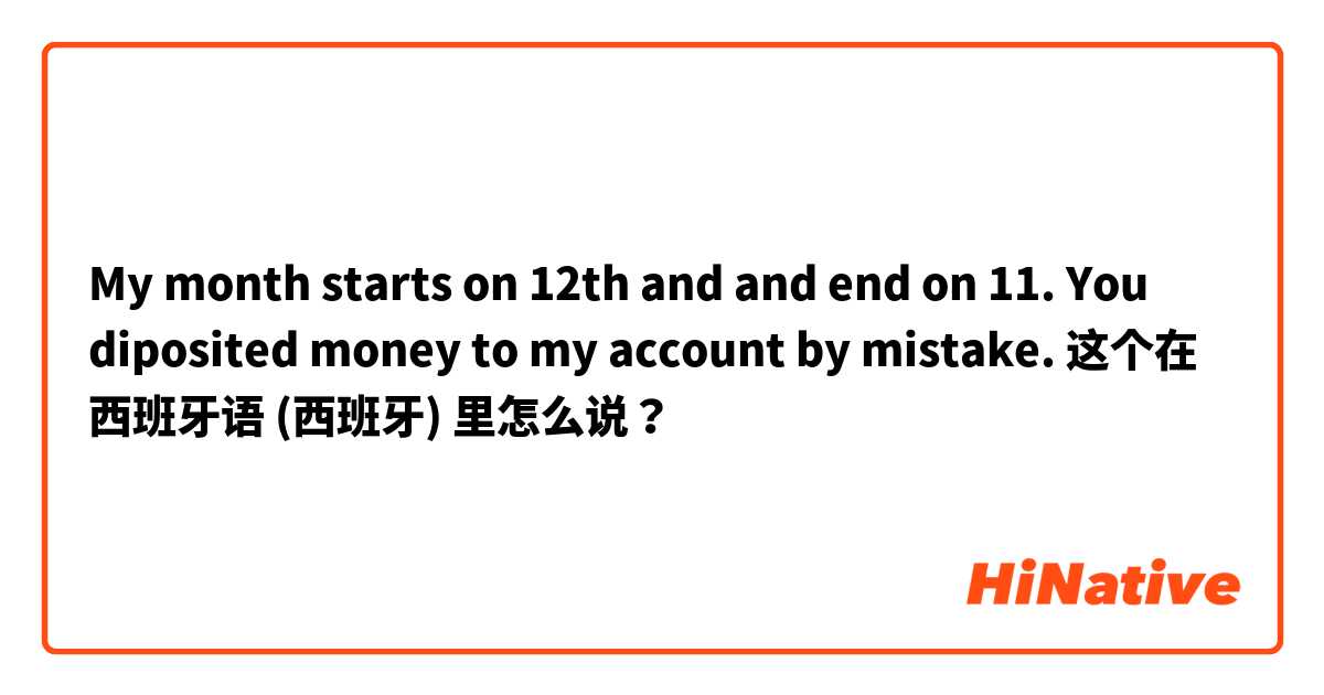 My month starts on 12th and and end on 11. You diposited money to my account by mistake. 这个在 西班牙语 (西班牙) 里怎么说？