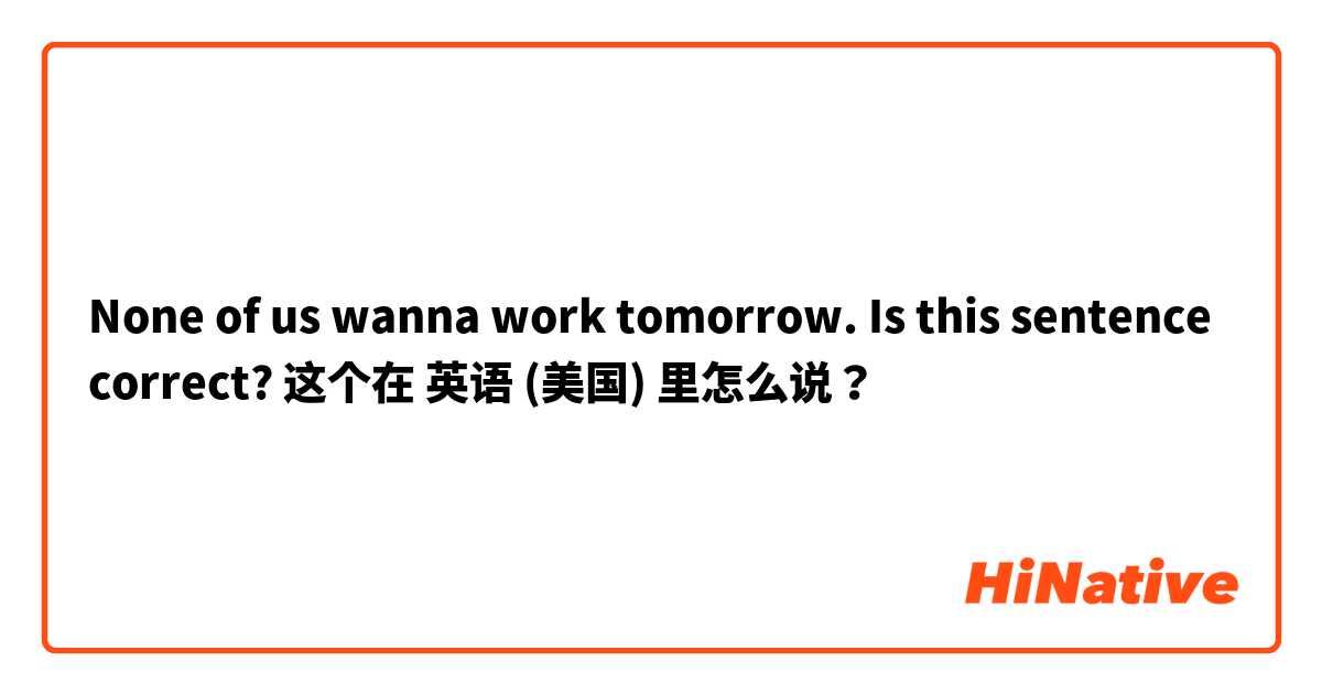 None of us wanna work tomorrow.  Is this sentence correct? 这个在 英语 (美国) 里怎么说？