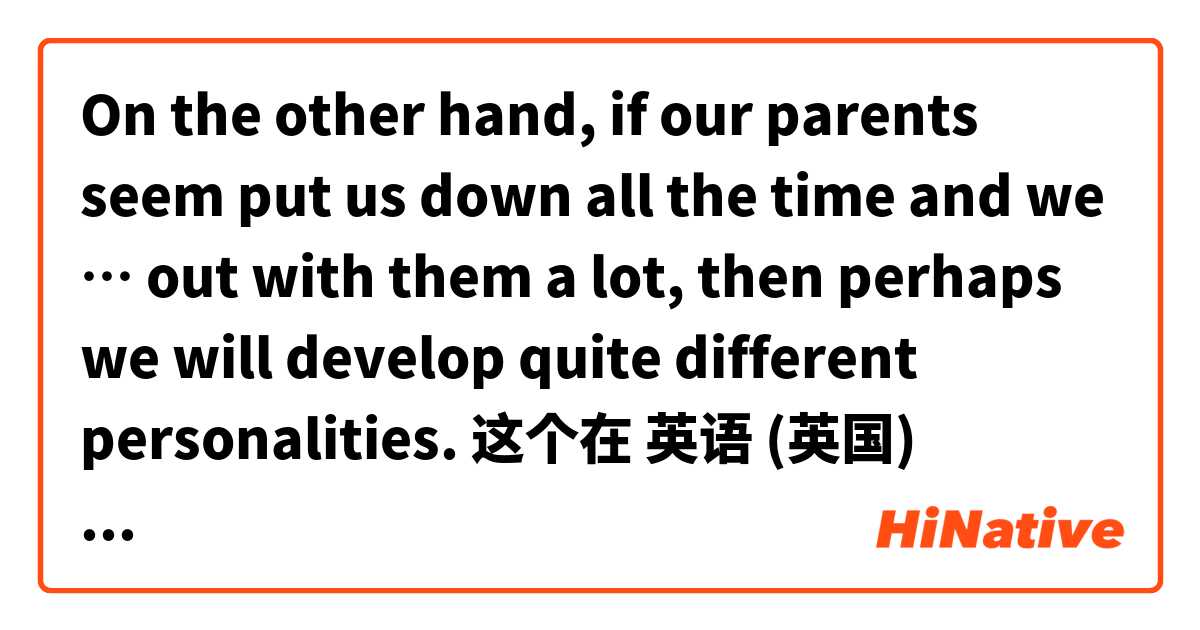 On the other hand, if our parents seem put us down all the time and we … out with them a lot, then perhaps we will develop quite different personalities. 这个在 英语 (英国) 里怎么说？