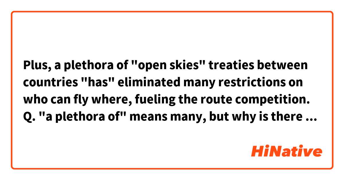 Plus, a plethora of "open skies" treaties between countries "has" eliminated many restrictions on who can fly where, fueling the route competition.

Q. "a plethora of" means many, but why is there "has" in the sentence instead of "have"?