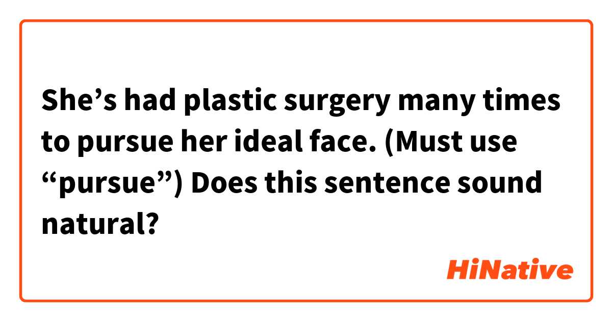 She’s had plastic surgery many times to pursue her ideal face.
(Must use “pursue”)

Does this sentence sound natural?