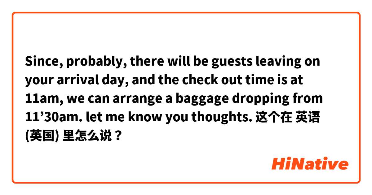 Since, probably, there will be guests leaving on your arrival day, and the check out time is at 11am, we can arrange a baggage dropping from 11’30am. let me know you thoughts.  这个在 英语 (英国) 里怎么说？