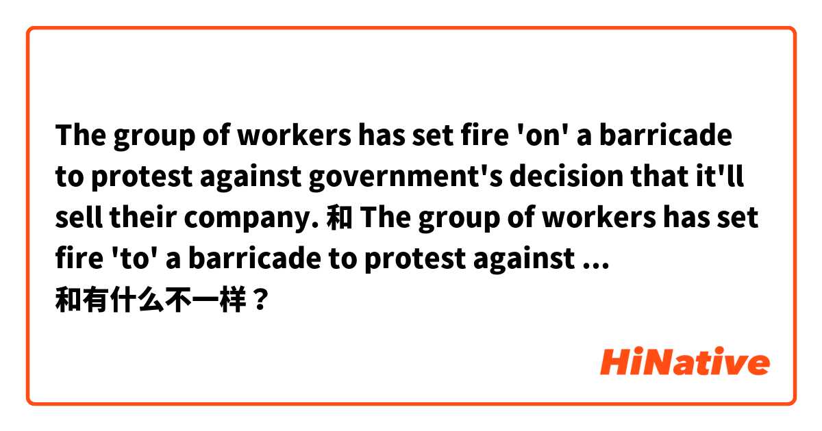 The group of workers has set fire 'on' a barricade to protest against government's decision that it'll sell their company.
 和 The group of workers has set fire 'to' a barricade to protest against government's decision that it'll sell their company. 和有什么不一样？