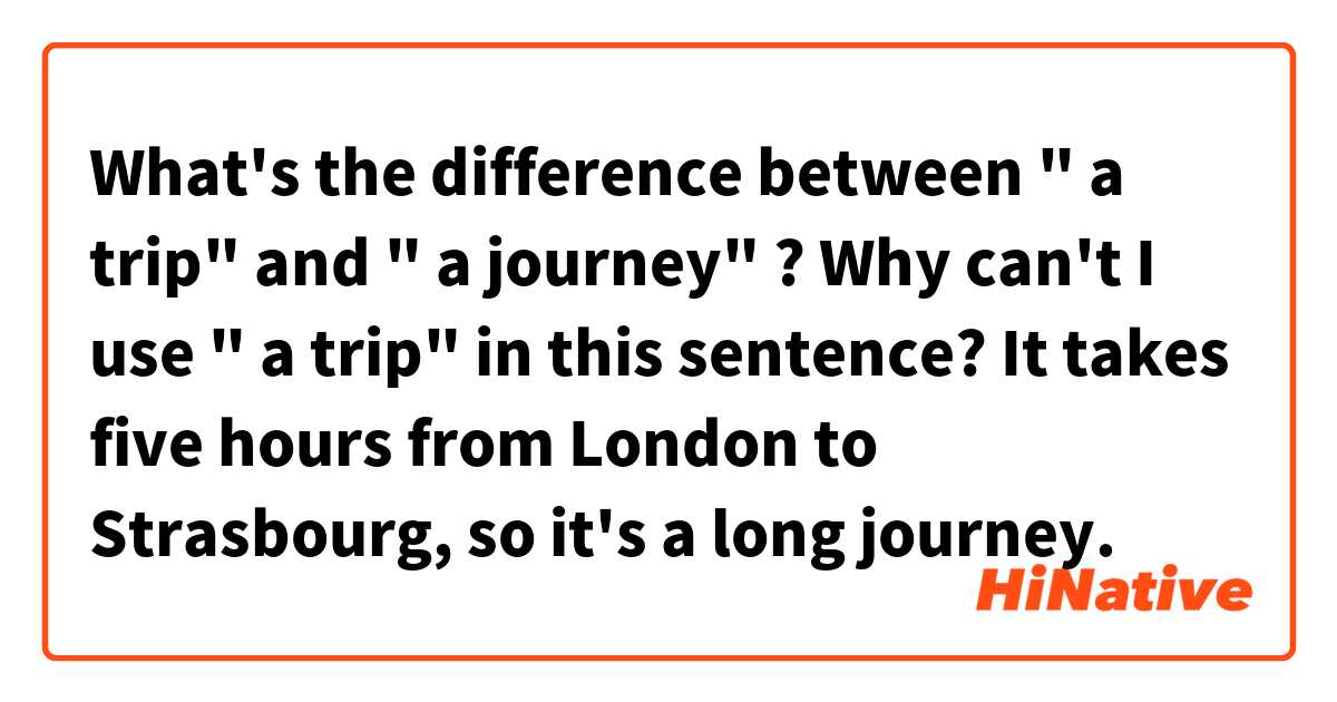 What's the difference between " a trip"  and " a journey" ? 
Why can't I use " a trip" in this sentence?
It takes five hours from London to Strasbourg, so it's a long journey. 