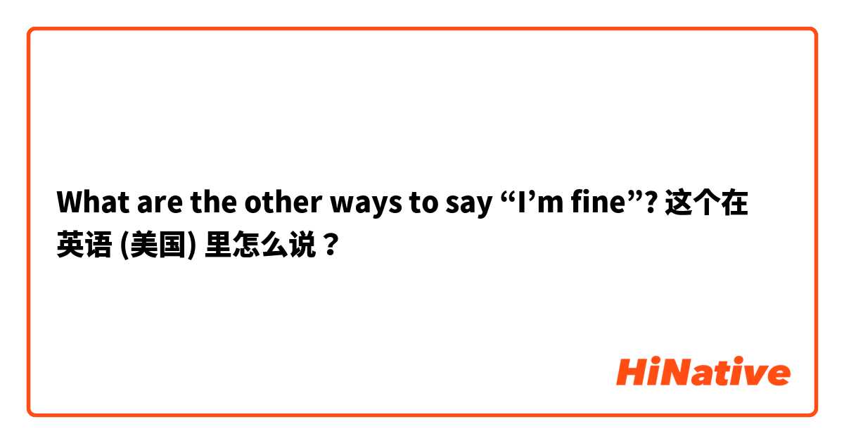 What are the other ways to say “I’m fine”?  这个在 英语 (美国) 里怎么说？