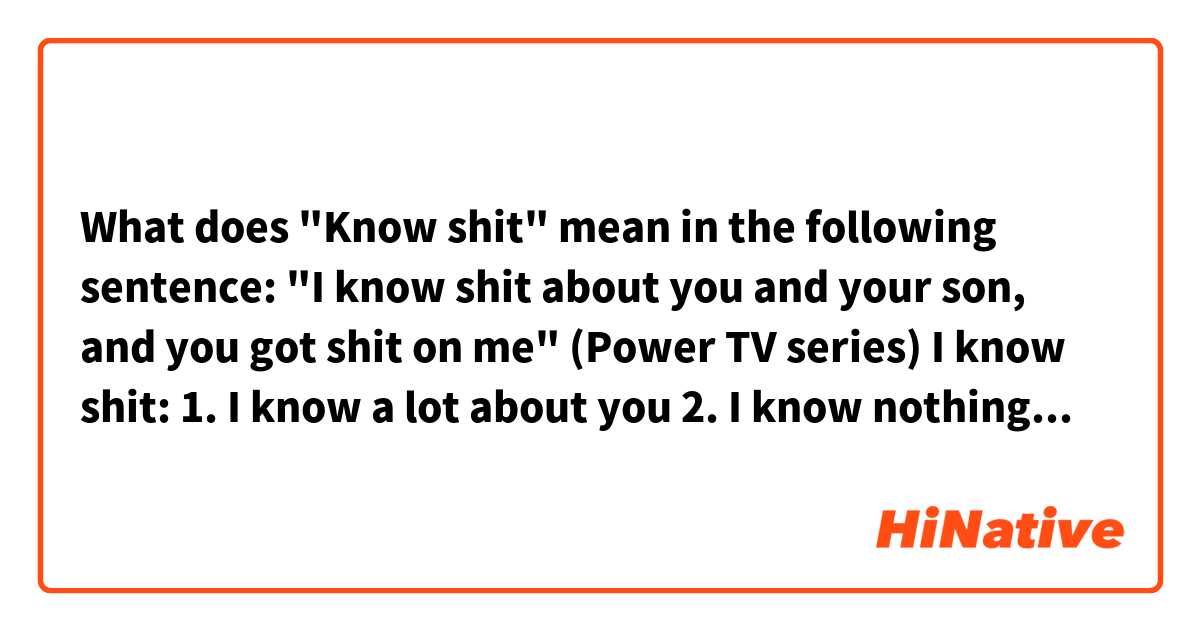 What does "Know shit" mean in the following sentence:

"I know shit about you and your son, and you got shit on me" (Power TV series)

I know shit:
1. I know a lot about you
2. I know nothing about you

Which one?