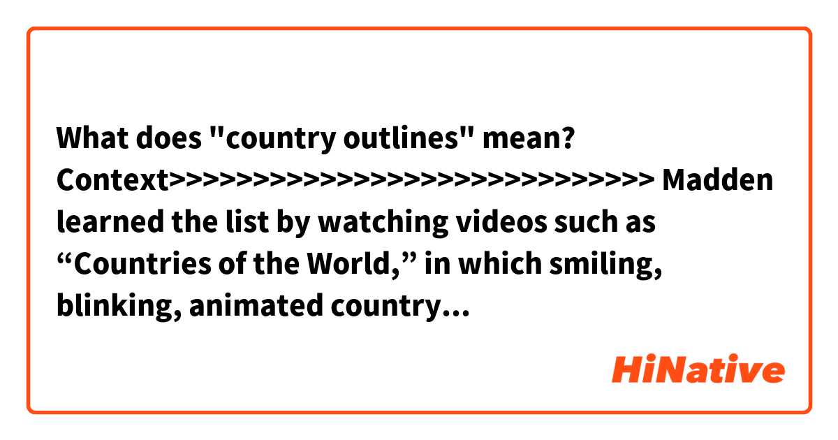 What does "country outlines" mean?

Context>>>>>>>>>>>>>>>>>>>>>>>>>>>>>
Madden learned the list by watching videos such as “Countries of the World,” in which smiling, blinking, animated country outlines sing their names.

“I think it’s those catchy songs that really catches his attention,” Landicho said.

But when Madden recites them, it’s not in song. Instead, he calmly, carefully and correctly pronounces each name; even the ones with several syllables, like Azerbaijan and Uzbekistan.

Madden is only just beginning to learn to read, so he learned the countries from listening.
