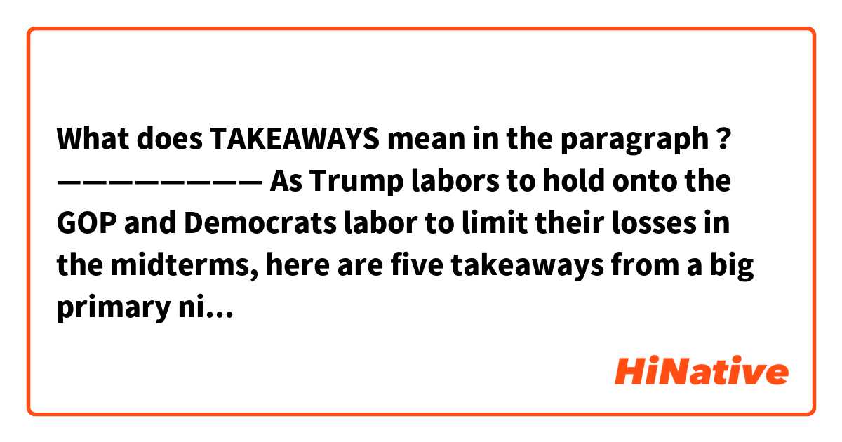 What does TAKEAWAYS mean in the paragraph？
————————

As Trump labors to hold onto the GOP and Democrats labor to limit their losses in the midterms, here are five takeaways from a big primary night — and a midterm report card on the state of the race:

Trump is worse off than ever......