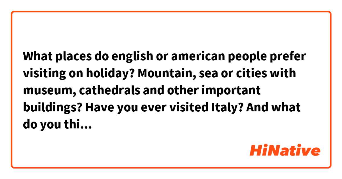 What places do english or american people prefer visiting on holiday? Mountain, sea or cities with museum, cathedrals and other important buildings? Have you ever visited Italy? And what do you think about it? 