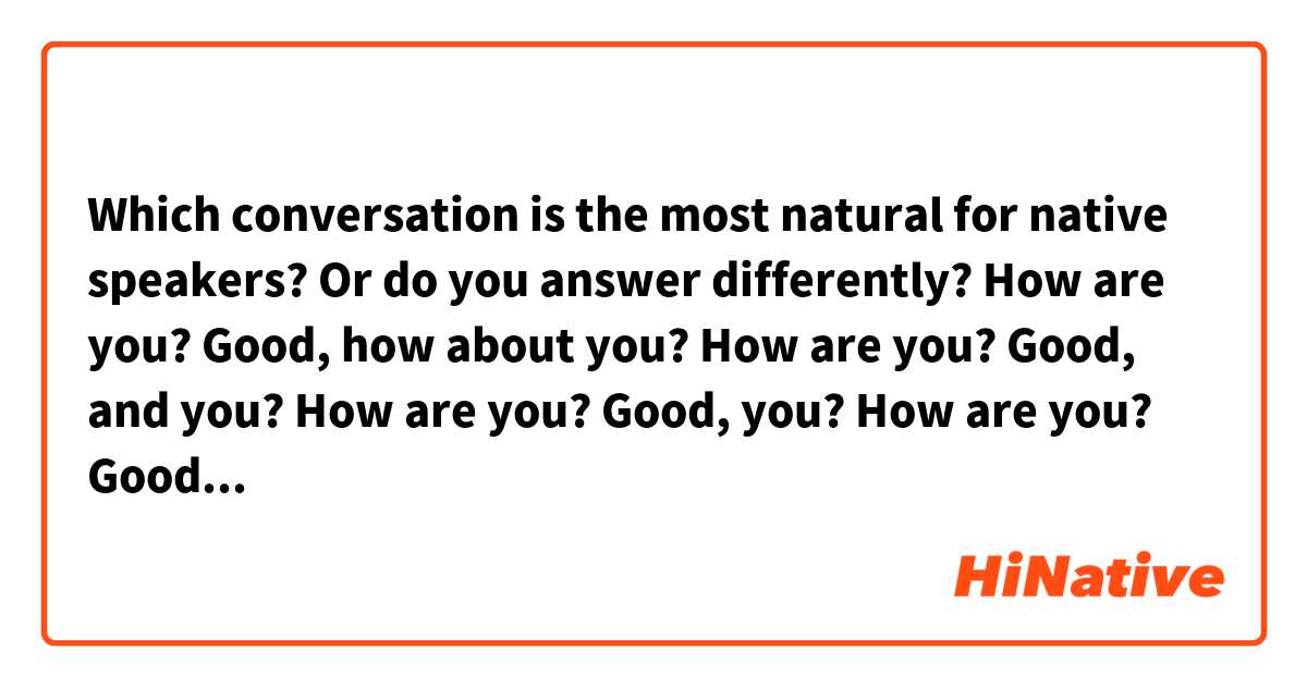 Which conversation is the most natural for native speakers? Or do you answer differently?

How are you? Good, how about you?

How are you? Good, and you?

How are you? Good, you?

How are you? Good, what about you?

How are you? Good, thank you