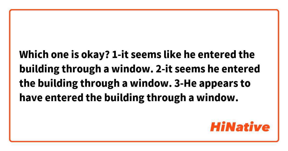 Which one is okay?
1-it seems like he entered the building through a window.
2-it seems he entered the building through a window.
3-He appears to have entered the building through a window.