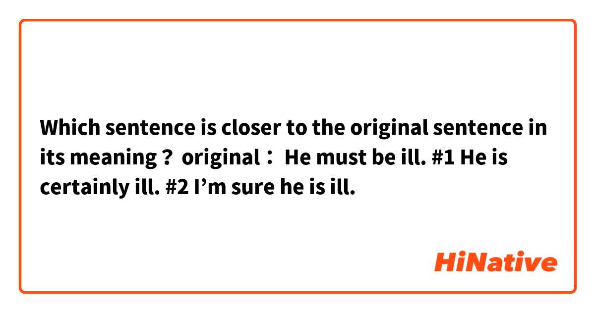 Which sentence is closer to the original sentence in its meaning？
original： He must be ill.
#1 He is certainly ill.
#2 I’m sure he is ill.
