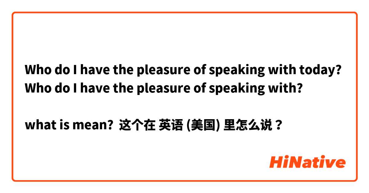 Who do I have the pleasure of speaking with today?
Who do I have the pleasure of speaking with?

what is mean? 这个在 英语 (美国) 里怎么说？