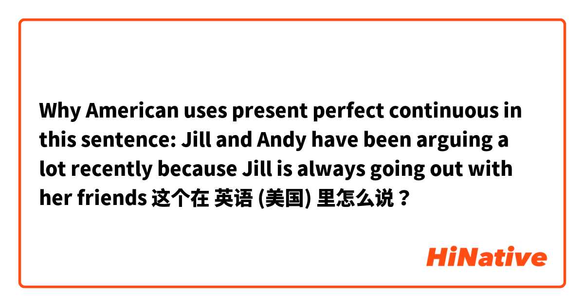 Why American uses present perfect continuous in this sentence: Jill and Andy have been arguing a lot recently because Jill is always going out with her friends 这个在 英语 (美国) 里怎么说？