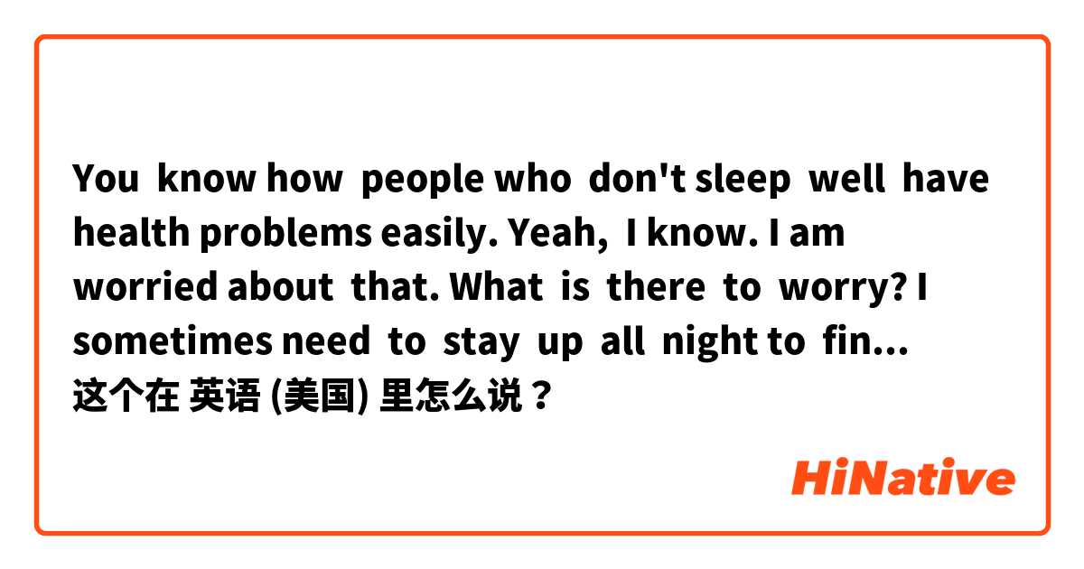You  know how  people who  don't sleep  well  have  health problems easily. 
Yeah,  I know.
I am  worried about  that.
What  is  there  to  worry?
I sometimes need  to  stay  up  all  night to  finish my  work 
(if  these  sentences are awkward, correct) 这个在 英语 (美国) 里怎么说？