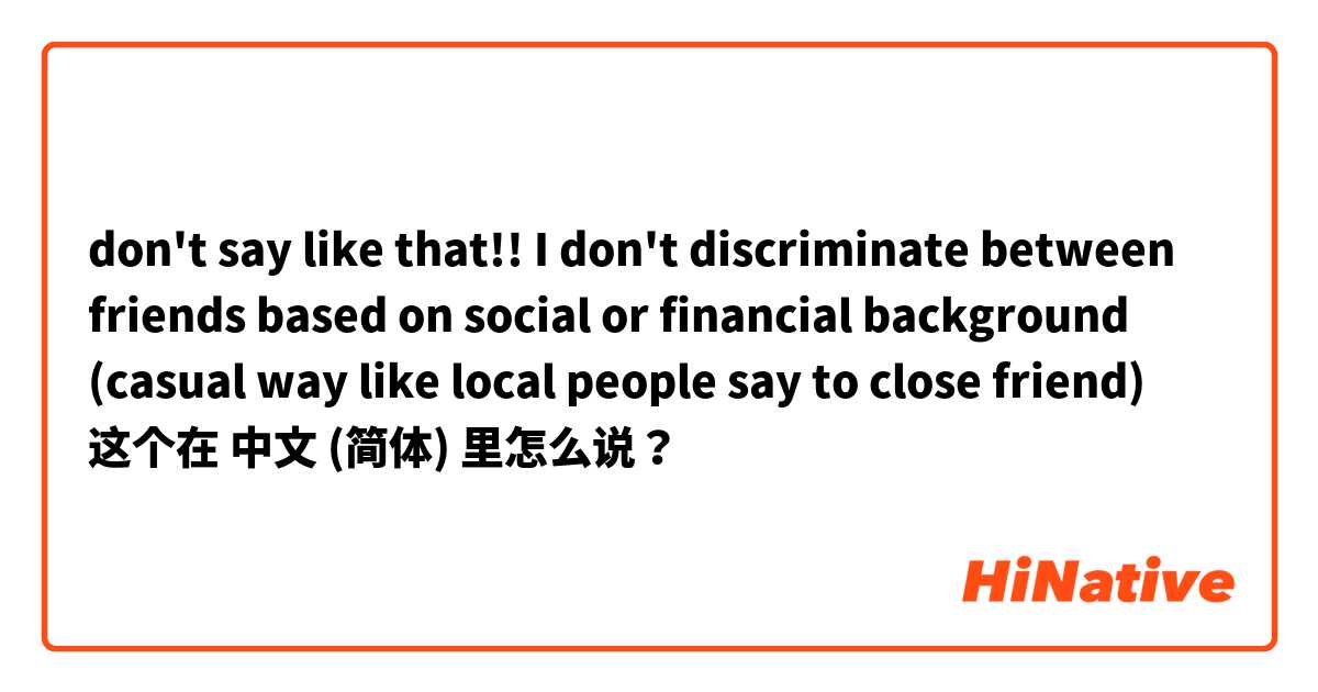 don't say like that!! I don't discriminate between friends based on social or financial background (casual way like local people say to close friend) 这个在 中文 (简体) 里怎么说？