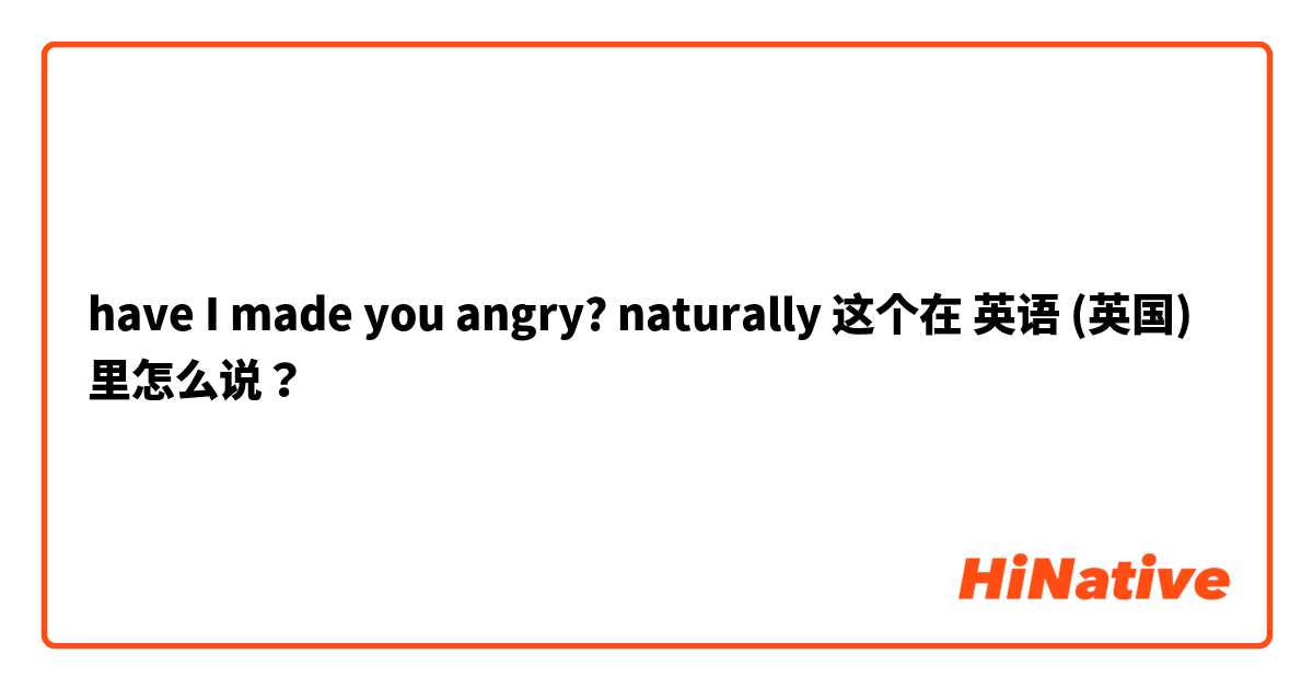 have I made you angry? naturally 这个在 英语 (英国) 里怎么说？