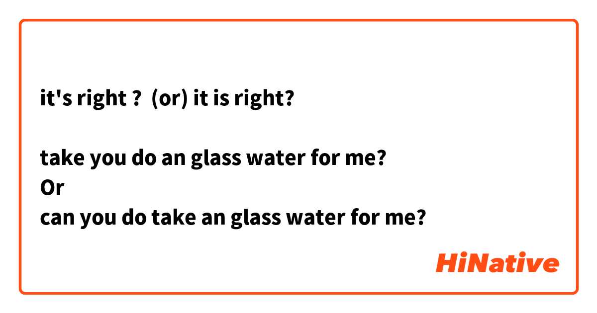 it's right ?  (or) it is right? 

take you do an glass water for me? 
Or
can you do take an glass water for me? 

