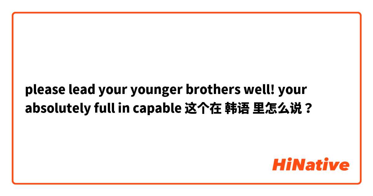 please lead your younger brothers well! your absolutely full in capable 这个在 韩语 里怎么说？