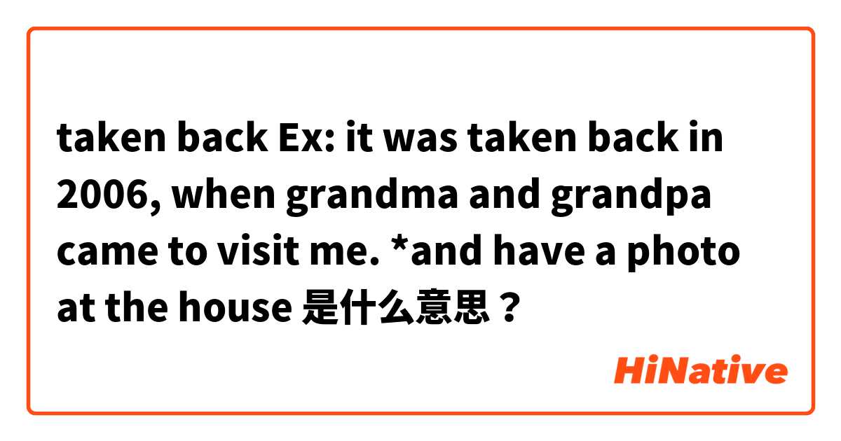 taken back
Ex: it was taken back in 2006, when grandma and grandpa came to visit me.
*and have a photo at the house  是什么意思？