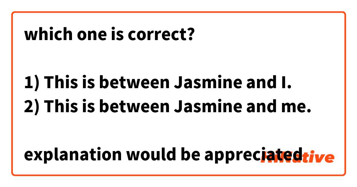 which one is correct?

1) This is between Jasmine and I.
2) This is between Jasmine and me.

explanation would be appreciated