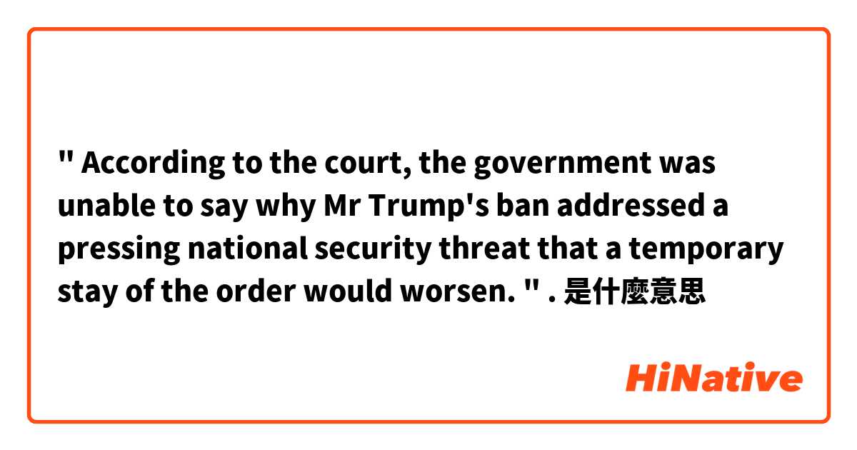  " According to the court, the government was unable to say why Mr Trump's ban addressed a pressing national security threat that a temporary stay of the order would worsen. " .是什麼意思