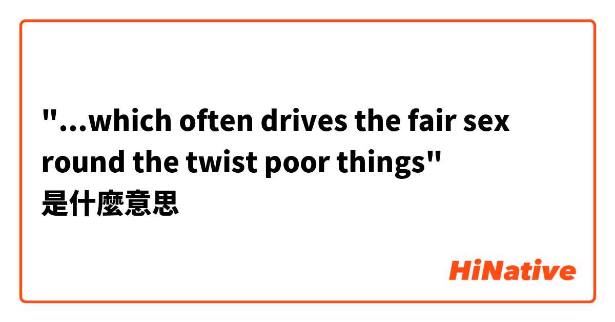 "...which often drives the fair sex round the twist poor things"是什麼意思