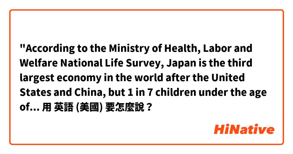 "According to the Ministry of Health, Labor and Welfare National Life Survey, Japan is the third largest economy in the world after the United States and China, but 1 in 7 children under the age of 18 is in poverty. "is correct？用 英語 (美國) 要怎麼說？