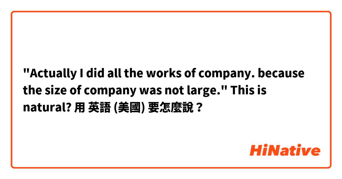 "Actually I did all the works of company. because the size of company was not large." This is natural?用 英語 (美國) 要怎麼說？