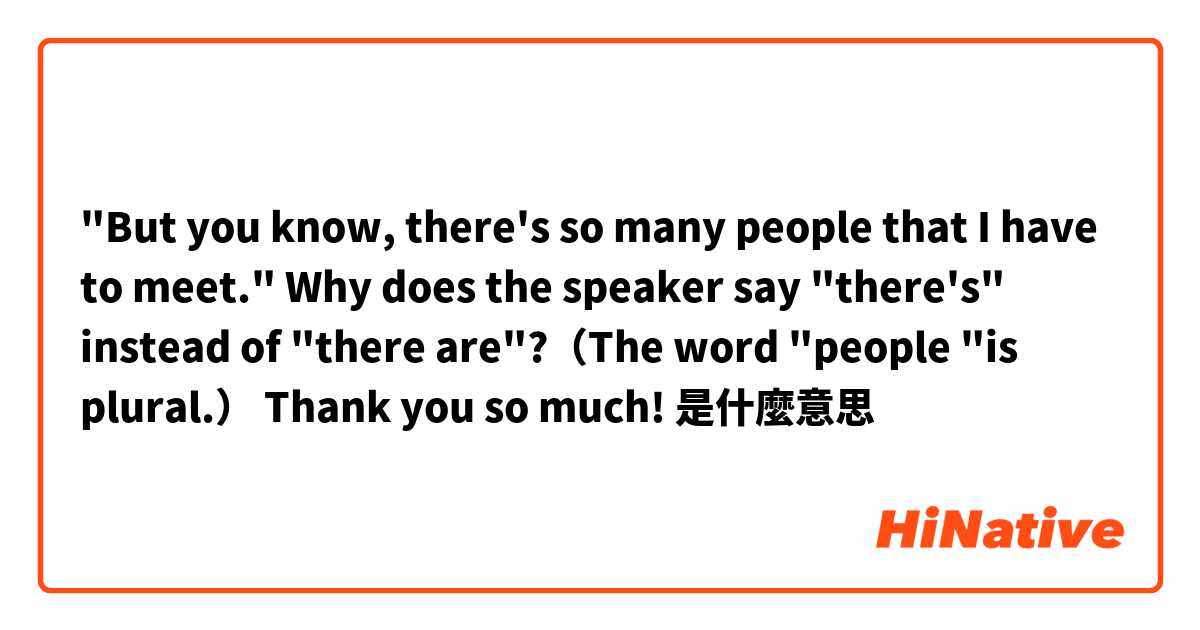 "But you know, there's so many people that I have to meet."
Why does the speaker say "there's" instead of "there are"?（The word "people "is plural.）

Thank you so much!❤是什麼意思