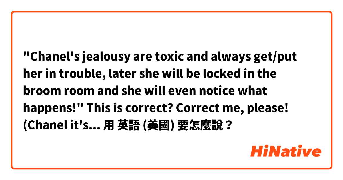 "Chanel's jealousy are toxic and always get/put her in trouble, later she will be locked in the broom room and she will even notice what happens!"

This is correct? Correct me, please! (Chanel it's a character in a parody) . 用 英語 (美國) 要怎麼說？