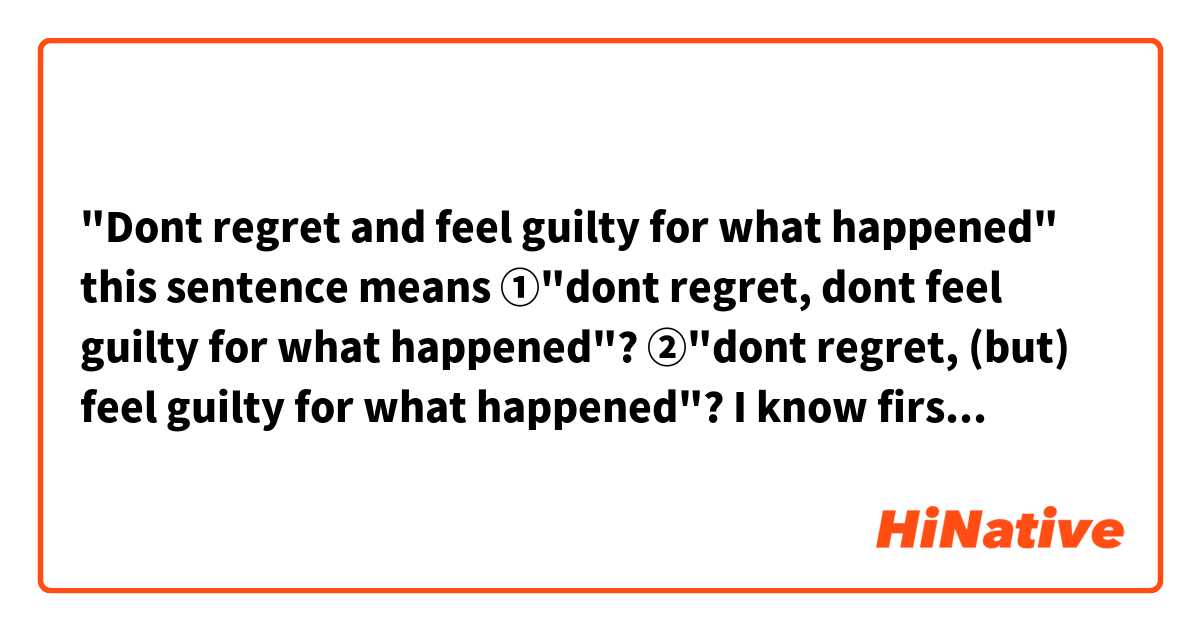 "Dont regret and feel guilty for what happened" 
this sentence means 

①"dont regret, dont feel guilty for what happened"? 
②"dont regret,  (but) feel guilty for what happened"? 

I know first one makes sense, but it seems wrong grammatically.